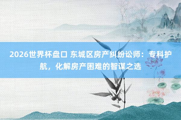 2026世界杯盘口 东城区房产纠纷讼师：专科护航，化解房产困难的智谋之选