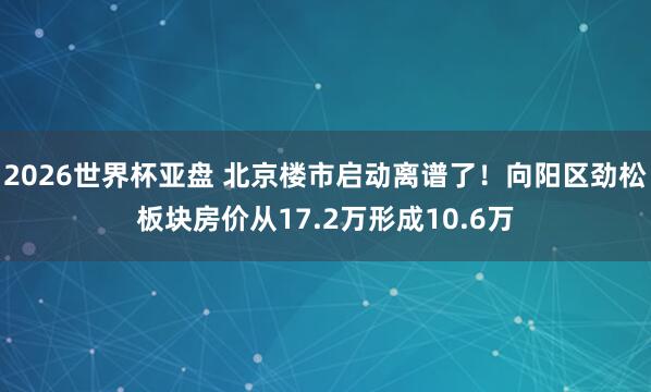 2026世界杯亚盘 北京楼市启动离谱了！向阳区劲松板块房价从17.2万形成10.6万