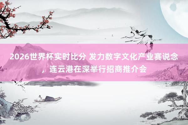 2026世界杯实时比分 发力数字文化产业赛说念，连云港在深举行招商推介会