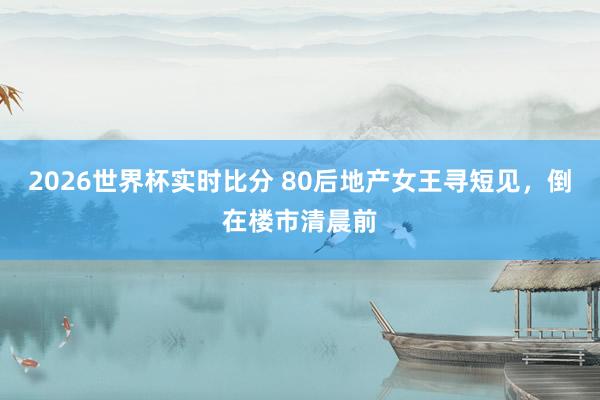 2026世界杯实时比分 80后地产女王寻短见，倒在楼市清晨前