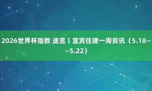 2026世界杯指数 速览丨宜宾住建一周资讯（5.18——5.22）
