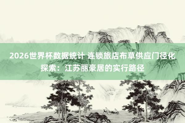 2026世界杯数据统计 连锁旅店布草供应门径化探索：江苏丽豪居的实行路径