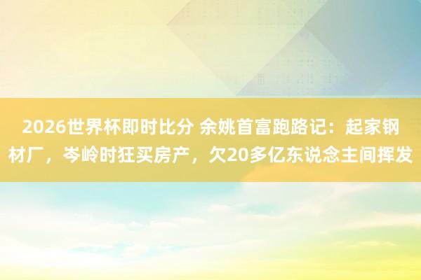 2026世界杯即时比分 余姚首富跑路记：起家钢材厂，岑岭时狂买房产，欠20多亿东说念主间挥发