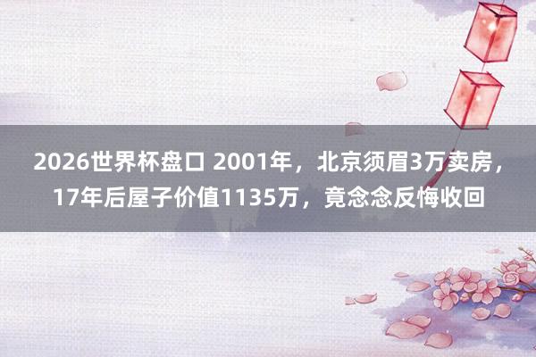 2026世界杯盘口 2001年，北京须眉3万卖房，17年后屋子价值1135万，竟念念反悔收回