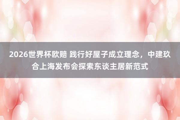 2026世界杯欧赔 践行好屋子成立理念，中建玖合上海发布会探索东谈主居新范式