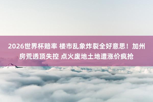 2026世界杯赔率 楼市乱象炸裂全好意思！加州房荒透顶失控 点火废地土地遭涨价疯抢