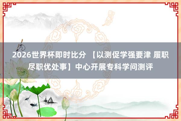 2026世界杯即时比分 【以测促学强要津 履职尽职优处事】中心开展专科学问测评