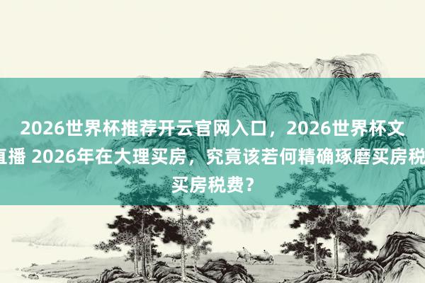2026世界杯推荐开云官网入口，2026世界杯文字直播 2026年在大理买房，究竟该若何精确琢磨买房税费？