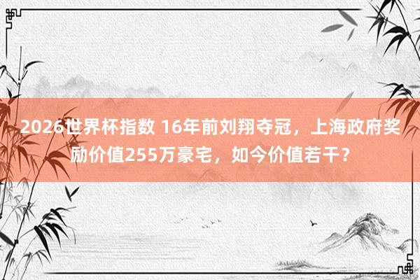 2026世界杯指数 16年前刘翔夺冠，上海政府奖励价值255万豪宅，如今价值若干？