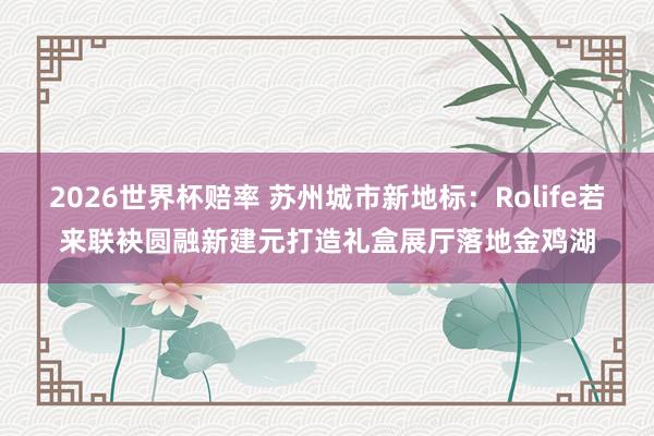 2026世界杯赔率 苏州城市新地标：Rolife若来联袂圆融新建元打造礼盒展厅落地金鸡湖