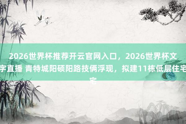 2026世界杯推荐开云官网入口，2026世界杯文字直播 青特城阳硕阳路技俩浮现，拟建11栋低层住宅
