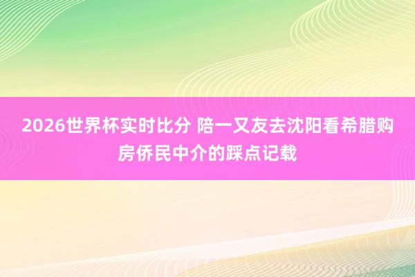 2026世界杯实时比分 陪一又友去沈阳看希腊购房侨民中介的踩点记载