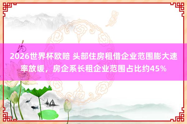 2026世界杯欧赔 头部住房租借企业范围膨大速率放缓，房企系长租企业范围占比约45%