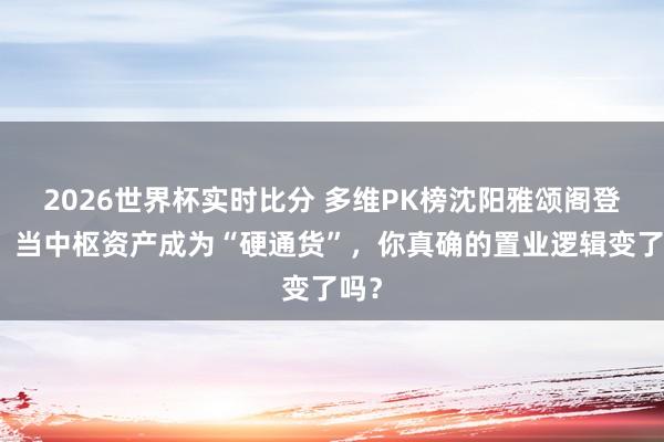 2026世界杯实时比分 多维PK榜沈阳雅颂阁登顶：当中枢资产成为“硬通货”，你真确的置业逻辑变了吗？