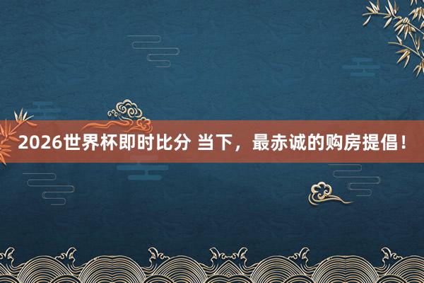 2026世界杯即时比分 当下，最赤诚的购房提倡！