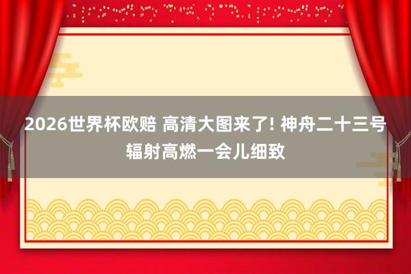 2026世界杯欧赔 高清大图来了! 神舟二十三号辐射高燃一会儿细致