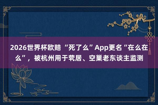 2026世界杯欧赔 “死了么”App更名“在么在么”，被杭州用于茕居、空巢老东谈主监测