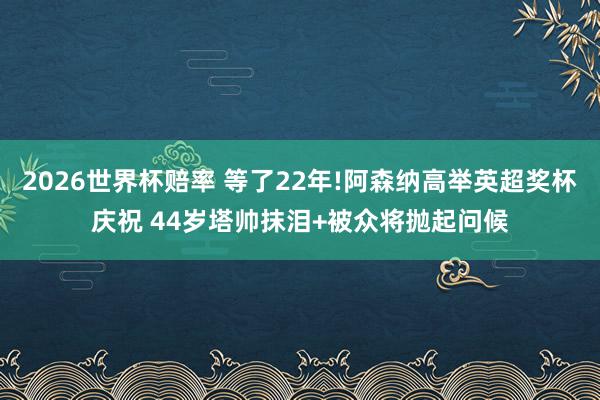 2026世界杯赔率 等了22年!阿森纳高举英超奖杯庆祝 44岁塔帅抹泪+被众将抛起问候