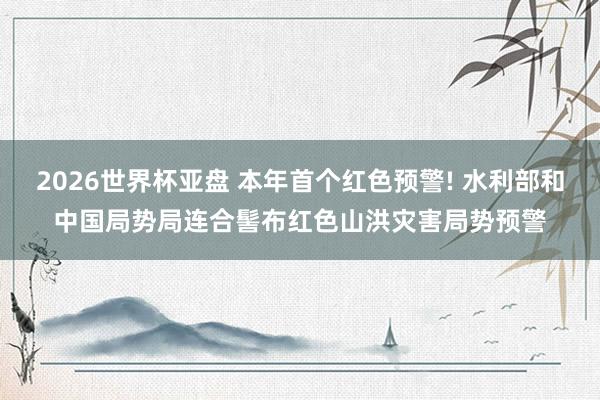 2026世界杯亚盘 本年首个红色预警! 水利部和中国局势局连合髻布红色山洪灾害局势预警