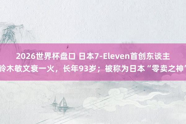 2026世界杯盘口 日本7-Eleven首创东谈主铃木敏文衰一火，长年93岁；被称为日本“零卖之神”
