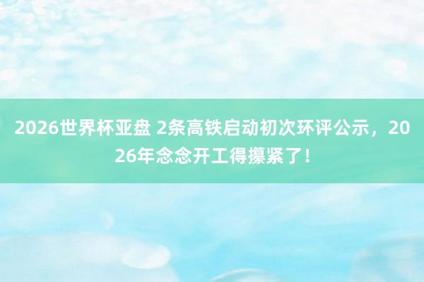 2026世界杯亚盘 2条高铁启动初次环评公示，2026年念念开工得攥紧了！
