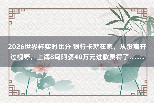 2026世界杯实时比分 银行卡就在家，从没离开过视野，上海8旬阿婆40万元进款莫得了……
