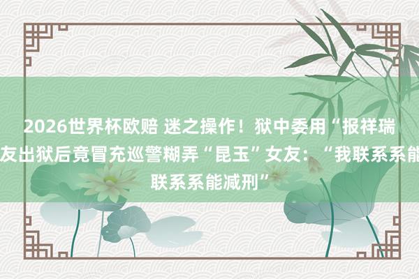 2026世界杯欧赔 迷之操作！狱中委用“报祥瑞”，狱友出狱后竟冒充巡警糊弄“昆玉”女友：“我联系系能减刑”