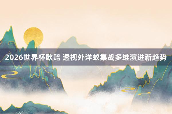2026世界杯欧赔 透视外洋蚁集战多维演进新趋势
