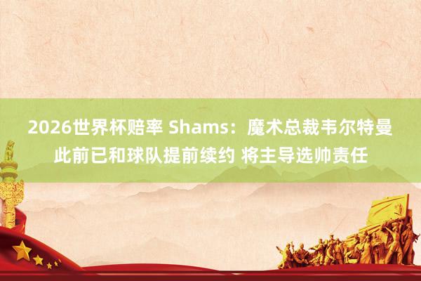 2026世界杯赔率 Shams：魔术总裁韦尔特曼此前已和球队提前续约 将主导选帅责任