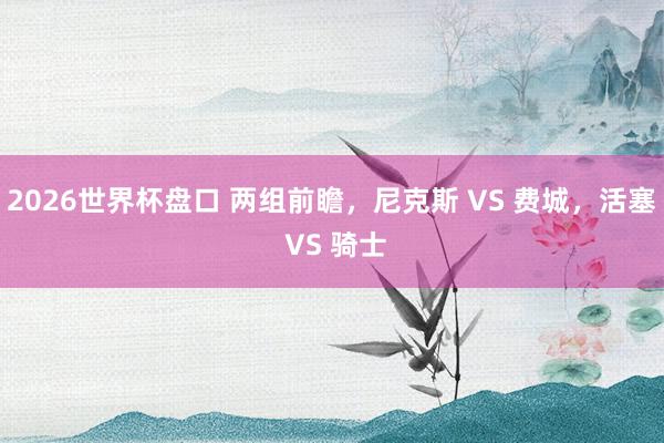 2026世界杯盘口 两组前瞻，尼克斯 VS 费城，活塞 VS 骑士