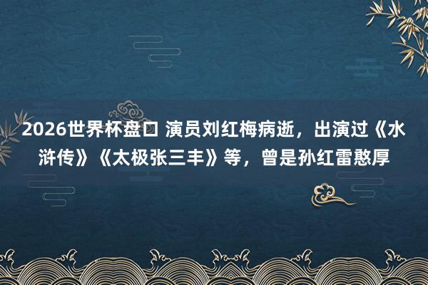 2026世界杯盘口 演员刘红梅病逝，出演过《水浒传》《太极张三丰》等，曾是孙红雷憨厚