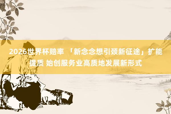 2026世界杯赔率 「新念念想引颈新征途」扩能提质 始创服务业高质地发展新形式