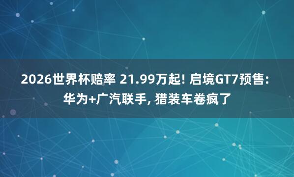 2026世界杯赔率 21.99万起! 启境GT7预售: 华为+广汽联手， 猎装车卷疯了