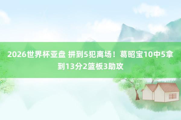 2026世界杯亚盘 拼到5犯离场！葛昭宝10中5拿到13分2篮板3助攻
