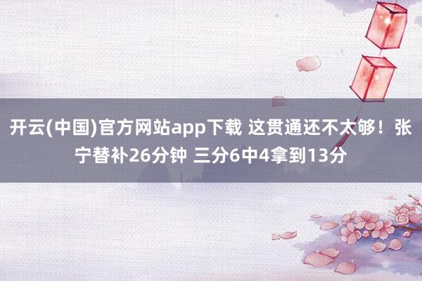 开云(中国)官方网站app下载 这贯通还不太够！张宁替补26分钟 三分6中4拿到13分