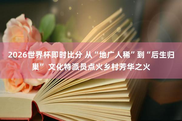 2026世界杯即时比分 从“地广人稀”到“后生归巢” 文化特派员点火乡村芳华之火