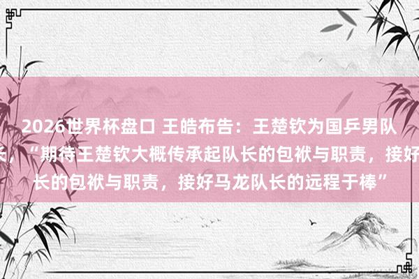 2026世界杯盘口 王皓布告：王楚钦为国乒男队队长，梁靖崑为副队长，“期待王楚钦大概传承起队长的包袱与职责，接好马龙队长的远程于棒”