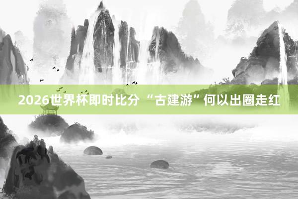 2026世界杯即时比分 “古建游”何以出圈走红