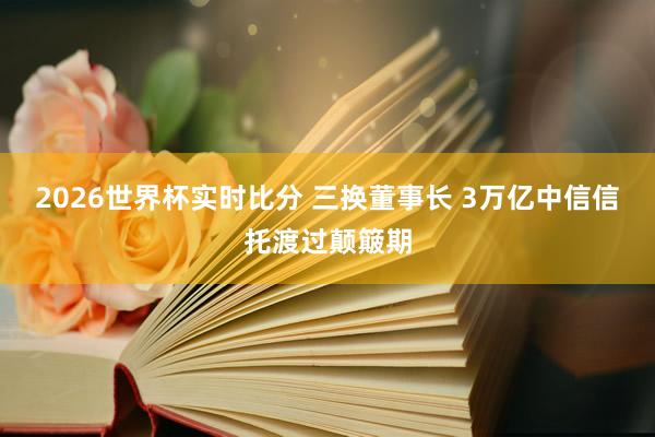 2026世界杯实时比分 三换董事长 3万亿中信信托渡过颠簸期