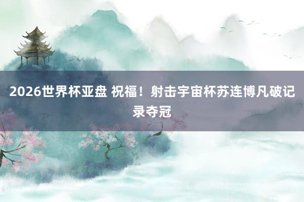 2026世界杯亚盘 祝福！射击宇宙杯苏连博凡破记录夺冠