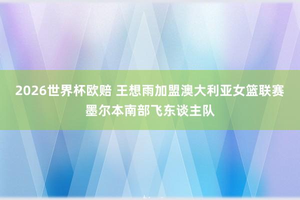 2026世界杯欧赔 王想雨加盟澳大利亚女篮联赛墨尔本南部飞东谈主队