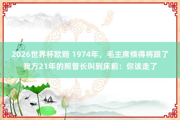 2026世界杯欧赔 1974年，毛主席倏得将跟了我方21年的照管长叫到床前：你该走了