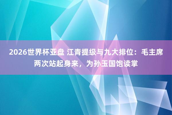 2026世界杯亚盘 江青提级与九大排位：毛主席两次站起身来，为孙玉国饱读掌