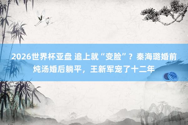 2026世界杯亚盘 追上就“变脸”？秦海璐婚前炖汤婚后躺平，王新军宠了十二年
