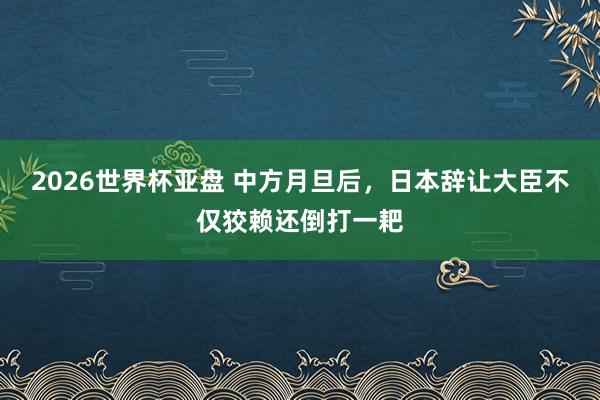 2026世界杯亚盘 中方月旦后，日本辞让大臣不仅狡赖还倒打一耙