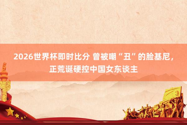 2026世界杯即时比分 曾被嘲“丑”的脸基尼，正荒诞硬控中国女东谈主
