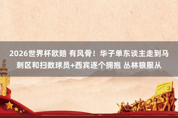 2026世界杯欧赔 有风骨！华子单东谈主走到马刺区和扫数球员+西宾逐个拥抱 丛林狼服从