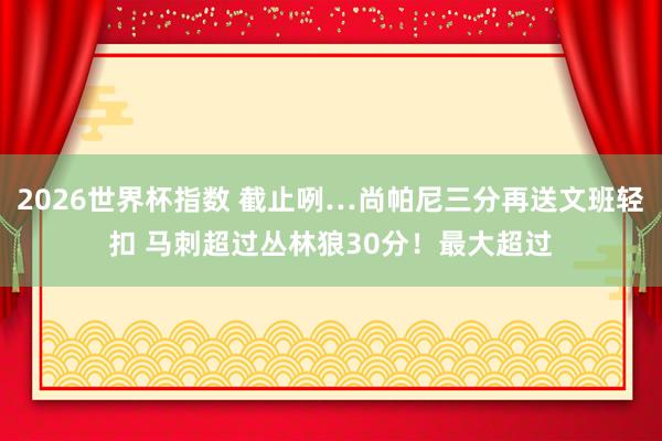 2026世界杯指数 截止咧…尚帕尼三分再送文班轻扣 马刺超过丛林狼30分！最大超过