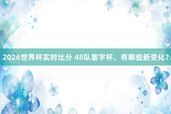 2026世界杯实时比分 48队寰宇杯，有哪些新变化？