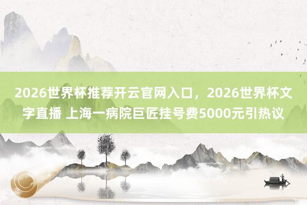 2026世界杯推荐开云官网入口,2026世界杯文字直播 上海一病院巨匠挂号费5000元引热议